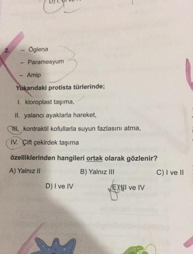 2.
SWING
Öglena
Paramesyum
Amip
Yukarıdaki protista türlerinde;
I. kloroplast taşıma,
II. yalancı ayaklarla hareket,
NI. kontraktil kofullarla suyun fazlasını atma,
IV. Çift çekirdek taşıma
özelliklerinden hangileri ortak olarak gözlenir?
A) Yalnız II
B) Y