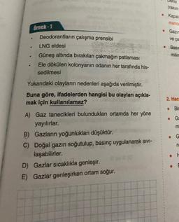 .
.
Örnek-1
F
Deodorantların çalışma prensibi
LNG eldesi
Güneş altında bırakılan çakmağın patlaması
Ele dökülen kolonyanın odanın her tarafında his-
sedilmesi
Yukarıdaki olayların nedenleri aşağıda verilmiştir.
Buna göre, ifadelerden hangisi bu olayları açıkla-
mak için kullanılamaz?
A) Gaz tanecikleri bulundukları ortamda her yöne
yayılırlar.
B) Gazların yoğunlukları düşüktür.
C) Doğal gazın soğutulup, basınç uygulanarak sivi-
laşabilirler.
D) Gazlar sıcaklıkla genleşir.
E) Gazlar genleşirken ortam soğur.
•
Deniz
Kapal
manor
Gazir
ve ça
Basin
2. Haci
Bir
Ga
G
. F