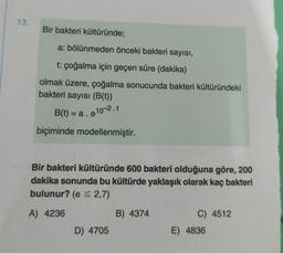 13.
Bir bakteri kültüründe;
a: bölünmeden önceki bakteri sayısı,
t: çoğalma için geçen süre (dakika)
olmak üzere, çoğalma sonucunda bakteri kültüründeki
bakteri sayısı (B(t))
B(t) = a. e10-2.t
biçiminde modellenmiştir.
Bir bakteri kültüründe 600 bakteri olduğuna göre, 200
dakika sonunda bu kültürde yaklaşık olarak kaç bakteri
bulunur? (e = 2,7)
A) 4236
D) 4705
B) 4374
C) 4512
E) 4836