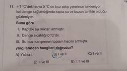 11. +T°C'deki suya 0 °C'de buz atılıp yeterince bekleniyor.
Isıl denge sağlandığında kapta su ve buzun birlikte olduğu
gözleniyor.
Buna göre
1. Kaptaki su miktarı artmıştır.
II. Denge sıcaklığı 0 °C'dir.
III. Su-buz karışımının toplam hacmi artmıştır.
yargılarından hangileri doğrudur?
A) Yalnız I
B) I ve II
D) II ve III
C) I ve III
E) I, II ve III
Tik