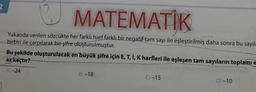 2
13 MATEMATIK
Yukarıda verilen sözcükte her farklı harf farklı bir negatif tam sayı ile eşleştirilmiş daha sonra bu sayıla
birbiri ile çarpılarak bir şifre oluşturulmuştur.
Bu şekilde oluşturulacak en büyük şifre için E, T, I, K harfleri ile eşleşen tam sayıların toplamı e
az kaçtır?
A) -24
B)-18
C) -15
D) -10