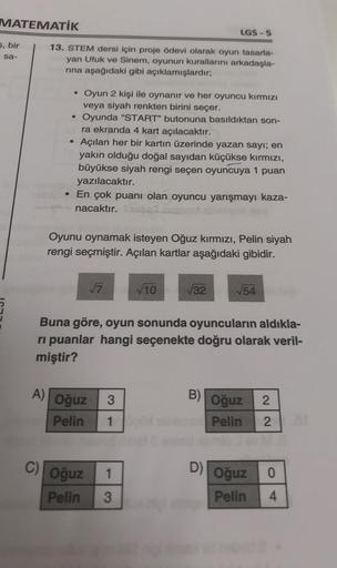 MATEMATİK
5, bir
sa-
13. STEM dersi için proje ödevi olarak oyun tasarla-
yan Ufuk ve Sinem, oyunun kurallarını arkadaşla-
rına aşağıdaki gibi açıklamışlardır;
C)
Oyun 2 kişi ile oynanır ve her oyuncu kırmızı
veya siyah renkten birini seçer.
Oyunda "START"