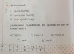 6
C
11. Bir insana ait;
7
1. sperm hücresi,
II. sperm ana hücresi,
III. testis epitel hücresi
yapılarından hangilerinde bir karakter bir alel ile
kontrol edilir?
A) Yalnız I
7
D
D) I ve II
8
A
9
C
B) Yalnız II
10
D
C) Yalnız III
E) I ve III
11.
A