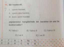 6
C
11. Bir insana ait;
7
1. sperm hücresi,
II. sperm ana hücresi,
III. testis epitel hücresi
yapılarından hangilerinde bir karakter bir alel ile
kontrol edilir?
A) Yalnız I
7
D
D) I ve II
8
A
9
C
B) Yalnız II
10
D
C) Yalnız III
E) I ve III
11.
A