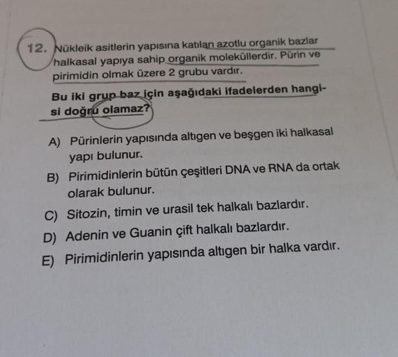12. Nükleik asitlerin yapısına katılan azotlu organik bazlar
halkasal yapıya sahip organik moleküllerdir. Pürin ve
pirimidin olmak üzere 2 grubu vardır.
Bu iki grup baz için aşağıdaki ifadelerden hangi-
si doğru olamaz?
A) Pürinlerin yapısında altıgen ve b