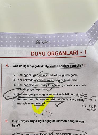 er dk
DESTEK V DUYU ORGANLARI - 1
I
4.
5.
Göz ile ilgili aşağıdaki bilgilerden hangisi yanlıştır?
A) Sarı benek, görüntünün ters oluştuğu bölgedir.
B) Kör noktada görme ile ilgili reseptör bulunmaz.
C) Sarı benekte koni reseptörler içte, çomaklar onun et-
