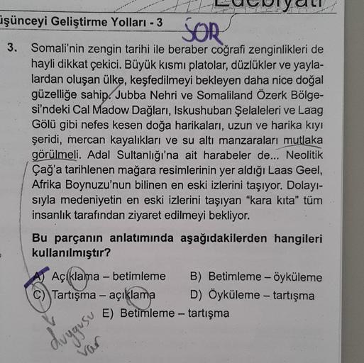 üşünceyi Geliştirme Yolları - 3
SOR
3. Somali'nin zengin tarihi ile beraber coğrafi zenginlikleri de
hayli dikkat çekici. Büyük kısmı platolar, düzlükler ve yayla-
lardan oluşan ülke, keşfedilmeyi bekleyen daha nice doğal
güzelliğe sahip. Jubba Nehri ve So