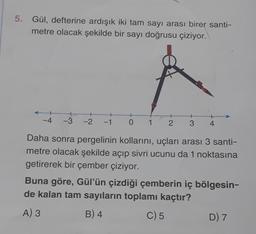 5. Gül, defterine ardışık iki tam sayı arası birer santi-
metre olacak şekilde bir sayı doğrusu çiziyor.
-4
-3
-2
+
-1 O 1
+
2 3 4
Daha sonra pergelinin kollarını, uçları arası 3 santi-
metre olacak şekilde açıp sivri ucunu da 1 noktasına
getirerek bir çember çiziyor.
Buna göre, Gül'ün çizdiği çemberin iç bölgesin-
de kalan tam sayıların toplamı kaçtır?
A) 3
B) 4
C) 5
D) 7