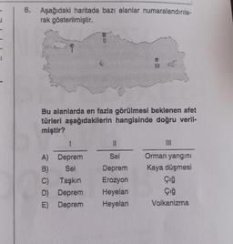 =1
6. Aşağıdaki haritada bazı alanlar numaralandırıla-
rak gösterilmiştir.
Bu alanlarda en fazla görülmesi beklenen afet
türleri aşağıdakilerin hangisinde doğru veril-
miştir?
1
Deprem
Sel
A)
B)
C)
Taşkın
D) Deprem
E) Deprem
6=
Sel
Deprem
Erozyon
Heyelan
Heyelan
Orman yangını
Kaya düşmesi
Çığ
Çığ
Volkanizma