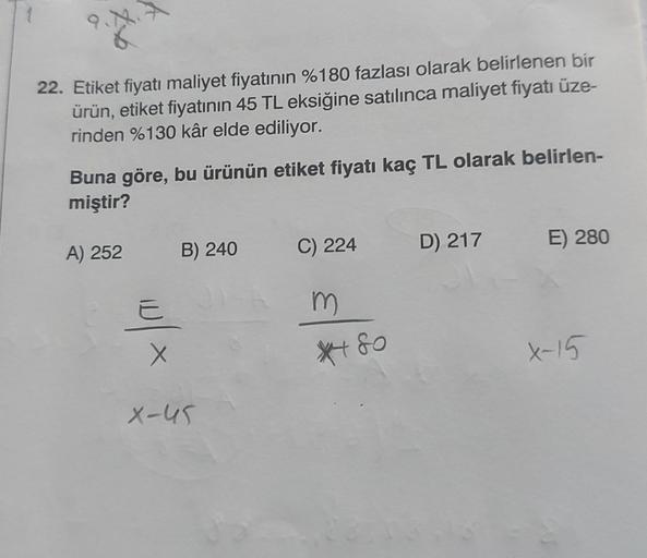 6
22. Etiket fiyatı maliyet fiyatının %180 fazlası olarak belirlenen bir
ürün, etiket fiyatının 45 TL eksiğine satılınca maliyet fiyatı üze-
rinden %130 kâr elde ediliyor.
Buna göre, bu ürünün etiket fiyatı kaç TL olarak belirlen-
miştir?
A) 252
E
X
B) 240