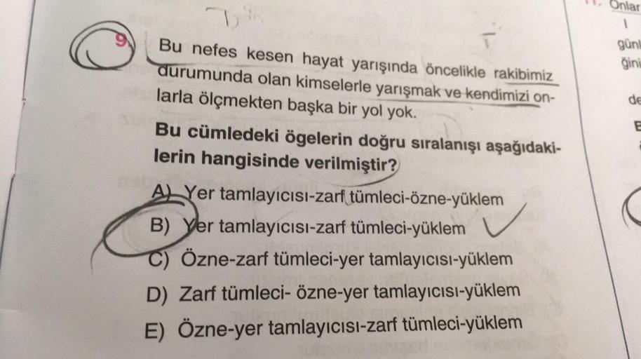 D
Bu nefes kesen hayat yarışında öncelikle rakibimiz
durumunda olan kimselerle yarışmak ve kendimizi on-
larla ölçmekten başka bir yol yok.
Bu cümledeki ögelerin doğru sıralanışı aşağıdaki-
lerin hangisinde verilmiştir?
A Yer tamlayıcısı-zarf tümleci-özne-