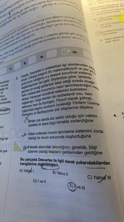 e coameye caligu
soru tiplerine göre hücr
agnade her üç testin doğru - yanlış durumlarını karg
A ve Test 2Ada yer alan sorularla ay
konuda
değer bir
bir
da birinde
ou bre bir cümlelerin birleştirilmiş düz hâllerini
de barna ortak tarafların korunduğu, fazlalıkların birleştirildiği
en nasi ortak olan iki kez saymıyor ya
arin
kendi
mümkündür.
ilmiştir
W
li
burada de tamamen onu yapıyoruz.
byor mu ya da böyle baktığı yönünde elimizde bir ipucu var mı? Bu so
pincey kabul etmek benimsemek o çizgide gitmek gibi
angi bir
es
a çok
tipte
N:
B:
aramak
doğru
olup
düşünüle
D) I ve II
dk:
Edip Ahmet Yoknekrye ait
temel düşünce aga
hlanna dikkat et
6) Doğru sözün önemi, e
getirimetidir.
C) Her tono kosulda ya
erdemdir.
ve asıl
2 Felsefe, Descartes'in entelektüel ilgi alanlarından s
biriydi. Oldukça başarılı bir matematikçiydi
şimdi bizim bildiğimiz x-y eksenli koordinat sistemini
keşfetmesinden ileri gelir. Söylentiye göre, tavanda
gezinen bir sineği gözleriyle takip ettiği sırada sineğin
farklı noktalardaki konumunu nasıl tanımlayacağını
etmesi, Kartezyen koordinat sistemini bulmasını
sağlamıştır. Doğa bilimleri de cezbederdi onu, hem
astronom hem de biyologdu. Filozof olarak şöhreti,
çoğunlukla bilginin sınırlarını incelediği Yöntem Üzerine
Konuşma ve Meditasyonlar adlı kitaplarına dayanır.
sade
Eve III
şöhre
Birden çok alanda söz sahibi olduğu için vaktini
özellikle bir alana özgü kılmakta zorlandığına
D))Gereksiz konuşm
olunmalıdır.
E) Yalan söyleme
uzak durur.
mera
Hâlen kullanılan konum tanımlama sistemini zorda
kaldığı bir durum sonucunda oluşturduğuna
Felsefe alanındaki tanınırlığının, genelde, bilgi
üzerine yazdığı kitapların içeriklerinden geldiğine
Bu parçada Descartes ile ilgili olarak yukarıdakilerden
hangilerine değinilmiştir?
A) Yalnız
B) Yalnız II
C) Yalnız III
4.