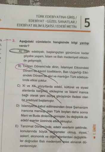 rk
Ei,
TÜRK EDEBİYATINA GİRİŞ /
EDEBİYAT - GÜZEL SANATLAR/
EDEBİYAT BİLİM İLİŞKİSİ / EDEBÎ METİN
5
3. Aşağıdaki cümlelerin hangisinde bilgi yanlışı
vardır?
A) Türk edebiyatı, başlangıçtan günümüze kadar
göçebe yaşam, İslam ve Batı medeniyeti etkisin-
de ge