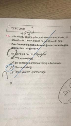 TYT/Türkçe
tuaut
10. Küs olduğu oğluyla yıllar sonra baştı ama içinde biri-
ken öfkeden dolayı oğluna ne sarıldı ne de öptü.
n
Bu cümledeki anlatım bozukluğunun nedeni aşağı-
dakilerden hangisidir?
A) Gereksiz sözcük kullanılması
B) Yüklem eksikliği
e) Bir