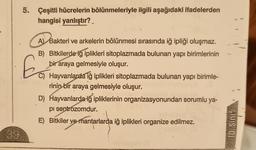 39
5. Çeşitli hücrelerin bölünmeleriyle ilgili aşağıdaki ifadelerden
hangisi yanlıştır?_
A) Bakteri ve arkelerin bölünmesi sırasında iğ ipliği oluşmaz.
B) Bitkilerde iğ iplikleri sitoplazmada bulunan yapı birimlerinin
bir araya gelmesiyle oluşur.
Hayvanlarda iğ iplikleri sitoplazmada bulunan yapı birimle-
rinin bir araya gelmesiyle oluşur.
D) Hayvanlarda iğ ipliklerinin organizasyonundan sorumlu ya-
pi sentrozomdur.
E) Bitkiler ve mantarlarda iğ iplikleri organize edilmez.
C)
10. Sinif
}