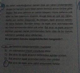 Arı zehri, sokulduğumuz zaman bize acı veren proteinlerden
oluşan bir karışım içerir fakat zehrin formülü arının türüne göre
değişir. Bal arısı zehrinin en zehirli bileşeni, hücre zarlarını yok
eder ve kan basıncını düşürür. Ancak bize en çok acı veren,
melitin adı verilen bileşendir. Bu bileşen, eşek arısının zehrin-
de daha fazladır. Bundan dolayı da eşek anısı sokmalarında
acı hissi sonrasında daha çok artar. Bal arısı ve eşek arısının
zehirlen yapısal olarak birbirlerinden farklı olsa da bu durum,
sokmanın yarattığı acıyı etkilemez.
Bu parçanın konusu aşağıdakilerden hangisidir?
A) Arr zehrinin bileşenlerindeki maddeler
B) Arı sokmasının insan vücuduna etkisi
C) Balarısı ile eşek arısının birbirinden ayrılan yönleri
D) Bal arisinin eşek arısından üstün olan yönleri
Bal arisi ile eşek arısı zehri arasındaki farklar