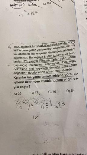 Friedman sayıs
-
A125
2
B) 243
IS = 125
ophobx
8. 1000 metrelik bir yolda 5'in doğal sayı kuvvet
lerine denk gelen yerlere birer engel konulmuş
ve atletlerin bu engeller üzerinden atlaması
istenmiştir. Bu koşuyà 8 atlet katılmış ve bun-
lardan 3'ü yarışın 