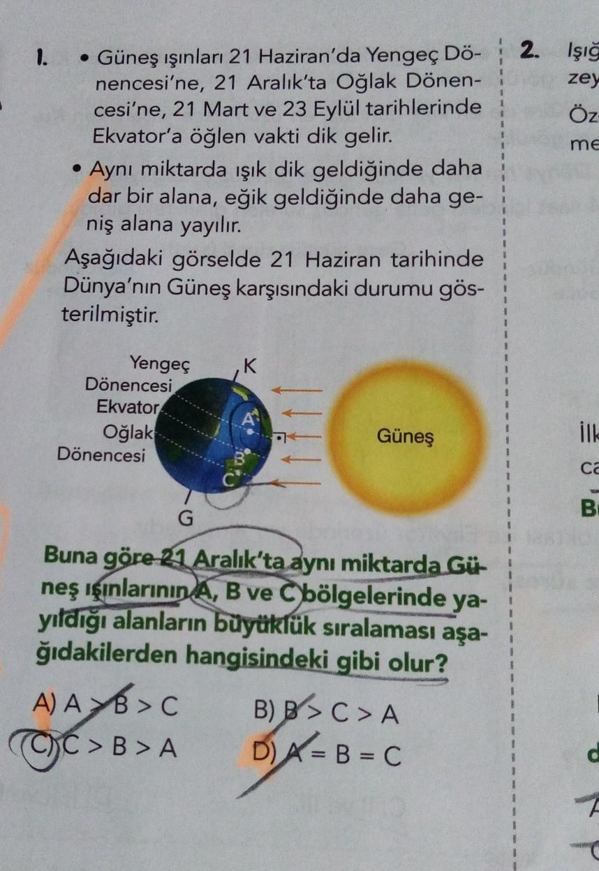 1.
• Güneş ışınları 21 Haziran'da Yengeç Dö-
nencesi'ne, 21 Aralık'ta Oğlak Dönen-
cesi'ne, 21 Mart ve 23 Eylül tarihlerinde
Ekvator'a öğlen vakti dik gelir.
●
Aynı miktarda ışık dik geldiğinde daha
dar bir alana, eğik geldiğinde daha ge-
niş alana yayılır