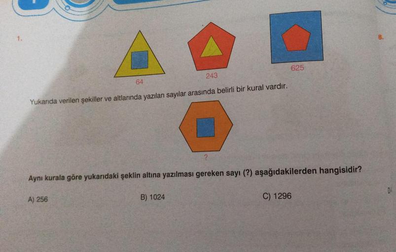 1.
64
Yukarıda verilen şekiller ve altlarında yazılan sayılar arasında belirli bir kural vardır.
A) 256
243
B) 1024
?
Aynı kurala göre yukarıdaki şeklin altına yazılması gereken sayı (?) aşağıdakilerden hangisidir?
625
C) 1296