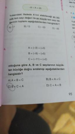 3.
-8 <A < 25
Yukarıdaki ifadede A'nın alabileceği en bü
yük tam sayı değeri ile en küçük tam sayı de-
gerinin toplamı aşağıdakilerden hangisidir?
A) 17
B) 13
C) -33
D)-35
RTY ROTA YA
A = (-3) + (+3)
B = (-9) - (+5)
C = (-11) + (+2)
olduğuna göre A, B ve C sayılarının küçük-
ten büyüğe doğru sıralanışı aşağıdakilerden
hangisidir?
A) A<B<C
C) B<C<A
B) B<A <C
D) C<A <B
den ha
A) 12
xe
Yuk
ver
leri
95
A)
B
7.
C