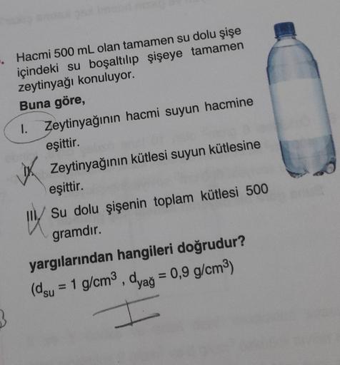 3
Hacmi 500 mL olan tamamen su dolu şişe
içindeki su boşaltılıp şişeye tamamen
zeytinyağı konuluyor.
Buna göre,
1. Zeytinyağının hacmi suyun hacmine
eşittir.
Zeytinyağının kütlesi suyun kütlesine
eşittir.
Su dolu şişenin toplam kütlesi 500
gramdır.
IX
yarg