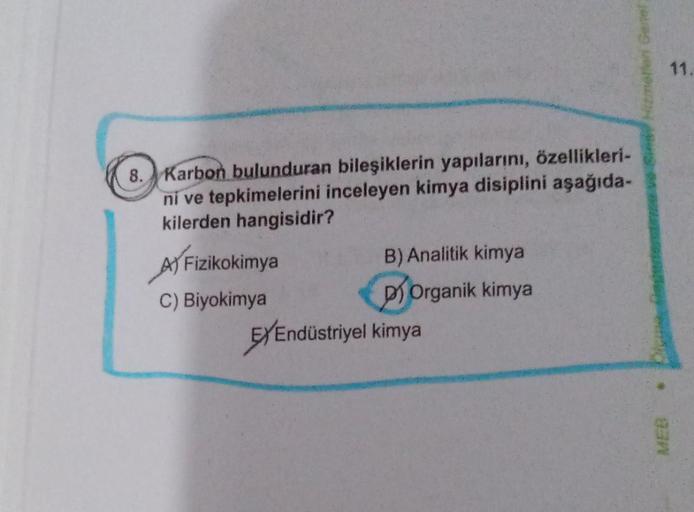 8. Karbon bulunduran bileşiklerin yapılarını, özellikleri-
ni ve tepkimelerini inceleyen kimya disiplini aşağıda-
kilerden hangisidir?
A) Fizikokimya
C) Biyokimya
B) Analitik kimya
DOrganik kimya
EXEndüstriyel kimya
MEB
11.