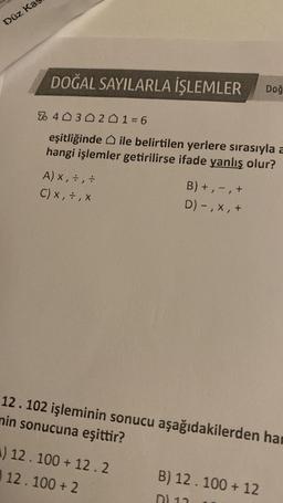 Düz Ka
DOĞAL SAYILARLA İŞLEMLER Doğ
% 403021=6
eşitliğinde ile belirtilen yerlere sırasıyla a
hangi işlemler getirilirse ifade yanlış olur?
A) x, +, ÷
C) X, ÷ , X
B) +, -, +
D) -, X, +
12.102 işleminin sonucu aşağıdakilerden har
nin sonucuna eşittir?
A) 12.100 + 12.2
12.100 + 2
B) 12.100 + 12
DL 11