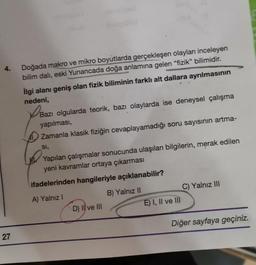 4.
27
Doğada makro ve mikro boyutlarda gerçekleşen olayları inceleyen
bilim dalı, eski Yunancada doğa anlamına gelen "fizik" bilimidir.
İlgi alanı geniş olan fizik biliminin farklı alt dallara ayrılmasının
nedeni,
Baz
Bazı olgularda teorik, bazı olaylarda ise deneysel çalışma
yapılması,
Zamanla klasik fiziğin cevaplayamadığı soru sayısının artma-
SI,
Yapılan çalışmalar sonucunda ulaşılan bilgilerin, merak edilen
yeni kavramlar ortaya çıkarması
ifadelerinden hangileriyle açıklanabilir?
A) Yalnız I
B) Yalnız II
D) II ve III
E) I, II ve III
C) Yalnız III
Diğer sayfaya geçiniz.