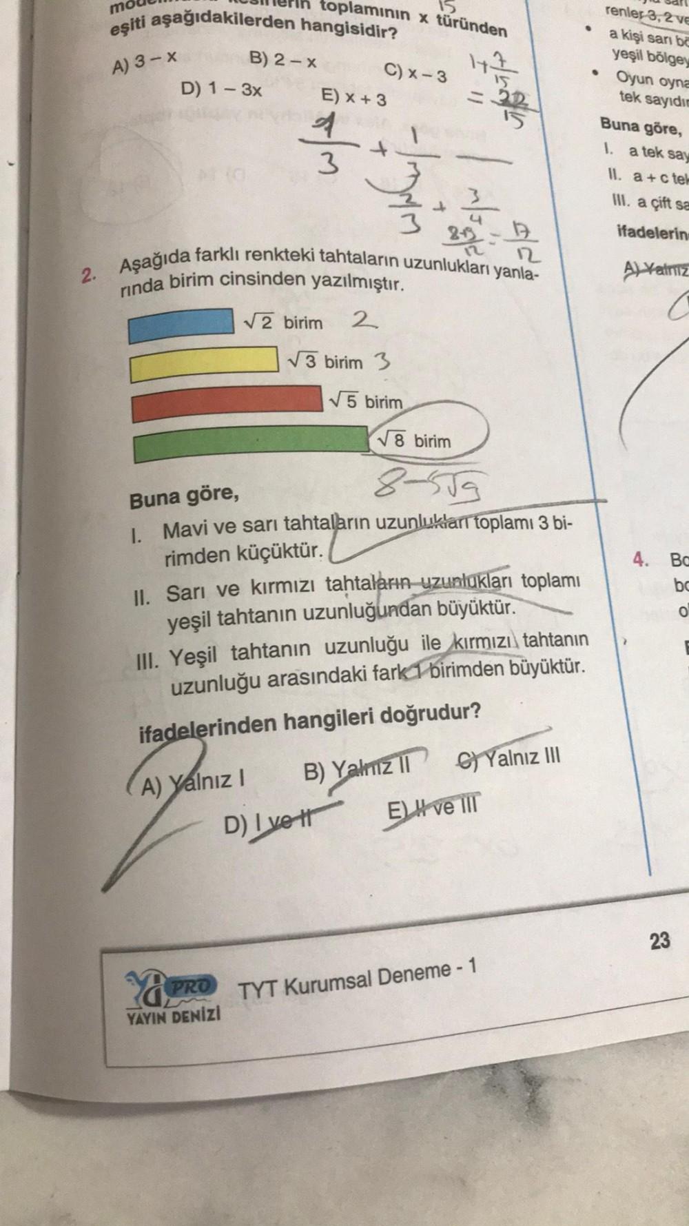 mo
eşiti aşağıdakilerden hangisidir?
A) 3-x
D) 1-3x
B) 2-x
15
toplamının x türünden
147
A) Yalnız I
Ya
PRO
YAYIN DENİZİ
E) x + 3
3
√2 birim 2
C) x-3
2.-19
2. Aşağıda farklı renkteki tahtaların uzunlukları yanla-
rinda birim cinsinden yazılmıştır.
- 11/²
√3 birim 3
D) I vet
1
√5 birim
√8 birim
8-559
Buna göre,
1. Mavi ve sarı tahtaların uzunlukları toplamı 3 bi-
rimden küçüktür.
2
II. Sarı ve kırmızı tahtaların uzunlukları toplamı
yeşil tahtanın uzunluğundan büyüktür.
III. Yeşil tahtanın uzunluğu ile kırmızı tahtanın
uzunluğu arasındaki fark 1 birimden büyüktür.
ifadelerinden hangileri doğrudur?
B) Yalnız II G) Yalnız III
E) H ve III
TYT Kurumsal Deneme - 1
•
renler 3, 2 ve
a kişi sari bo
yeşil bölgey
Oyun oyna
tek sayıdın
Buna göre,
1. a tek say
II.
a+c tel
III. a çift sa
ifadelerin
A) Yalniz
4. Ba
bc
23