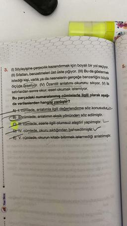 3. (1) Söyleyişine çarpıcılık kazandırmak için boyalı bir yol seçiyor.
(II) Sıfatları, benzetmeleri üst üste yığıyor. (III) Bu da göstermek
istediği kişi, varlık ya da nesnelerin gerçeğe benzerliğini büyük
ölçüde örseliyor. (IV) Özentili anlatımı okurunu sıkıyor. ) lik
satırlardan sonra okur, eseri okumak istemiyor.
Yeni Nesil
Bu parçadaki numaralanmış cümlelerle ilgili olarak aşağı-
da verilenlerden hangisi yanlıştır?
Ter
A) 1. cümlede, anlatımla ilgili değerlendirme söz konusudur
B) ID cümlede, anlatımın eksik yönünden söz edilmiştir.
C) HH. cümlede, eserle ilgili olumsuz eleştiri yapılmıştır.
DIV. cümlede, okuru sıktığından bahsedilmiştir.
E) V. cümlede, okurun kitabı bitirmek istemediği anlatılmıştır.
5.