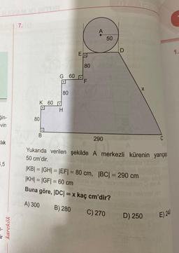 in-
evin
Elik
4,5
ir
karekök
7.
Limia
K 60
80
B
G 60
80
H
ET
80
LL
A
290
50
D
Yukarıda verilen şekilde A merkezli kürenin yarıçap
50 cm'dir.
|KB| = |GH| = |EF| = 80 cm, |BC| = 290 cm
|KH|=|GF|= 60 cm
Buna göre, |DC| = x kaç cm'dir?
A) 300
B) 280
C) 270
C
D) 250
E) 240
1.