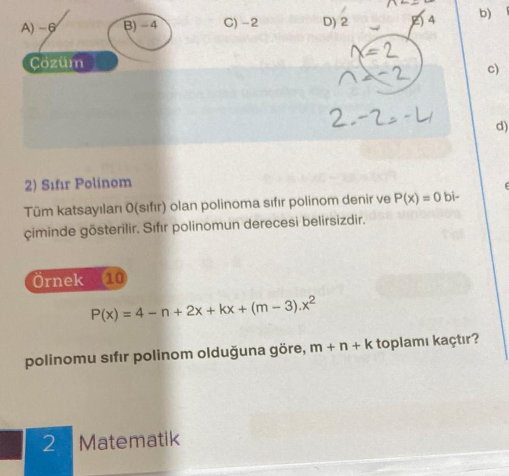 A)-6
Çözüm
B)-4
Örnek 10
C) -2
D) 2
2) Sıfır Polinom
Tüm katsayıları 0(sıfır) olan polinoma sıfır polinom denir ve P(x) = 0 bi-
çiminde gösterilir. Sıfır polinomun derecesi belirsizdir.
2 Matematik
X=2
14-2
2--2--4
P(x) = 4-n+ 2x + kx + (m-3).x²
polinomu sıfır polinom olduğuna göre, m + n + k toplamı kaçtır?
b)
d)
