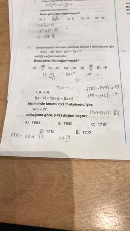 11.
Uygun
şeklinde tahimilaniyor.
Buna göre,
A) 3
AEREO
(x-2)(x-7)
anyo
10. Gerçel sayılar kümesi üzerinde tanımlı f fonksiyonu için,
f(2x)-3f(-2x)=2x²-3x+7
eşitliği sağlanmaktadır.
Buna göre, f(6) değeri kaçtır?
f:R → R
değeri kaçtır?
C) 9
A) - 59 B) -13 C) -10 D) - 35 E) -8
4
35-95.
69.35
7 2605 2
D) 1712
F(α) = 22 + 17.
7820-22
-
D) 12 E) 15
363-
f(x+3)=f(x+2)+2x+5
biçiminde tanımlı f(x) fonksiyonu için,
f(8) = 22
olduğuna göre, f(42) değeri kaçtır?
A) 1684
B) 1690
34479
f(8)-F(7)=15
f(a)-f(8)=17
fl676)= 83
E) 1722
C) 1710
foni
Bu
tir