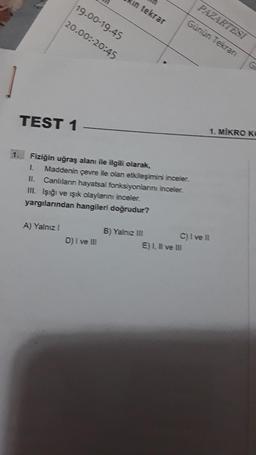 1
TEST 1
A) Yalnız I
in tekrar
19.00-19.45
20.00:-20:45
Fiziğin uğraş alanı ile ilgili olarak,
1. Maddenin çevre ile olan etkileşimini inceler.
II. Canlıların hayatsal fonksiyonlarını inceler.
III. Işığı ve ışık olaylarını inceler.
yargılarından hangileri doğrudur?
D) I ve III
B) Yalnız III
PAZARTESİ
Günün Tekran
E) I, II ve III
C) I ve Il
G
1. MIKRO KO