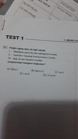 1
TEST 1
A) Yalnız I
in tekrar
19.00-19.45
20.00:-20:45
Fiziğin uğraş alanı ile ilgili olarak,
1. Maddenin çevre ile olan etkileşimini inceler.
II. Canlıların hayatsal fonksiyonlarını inceler.
III. Işığı ve ışık olaylarını inceler.
yargılarından hangileri doğrudur?
D) I ve III
B) Yalnız III
PAZARTESİ
Günün Tekran
E) I, II ve III
C) I ve Il
G
1. MIKRO KO