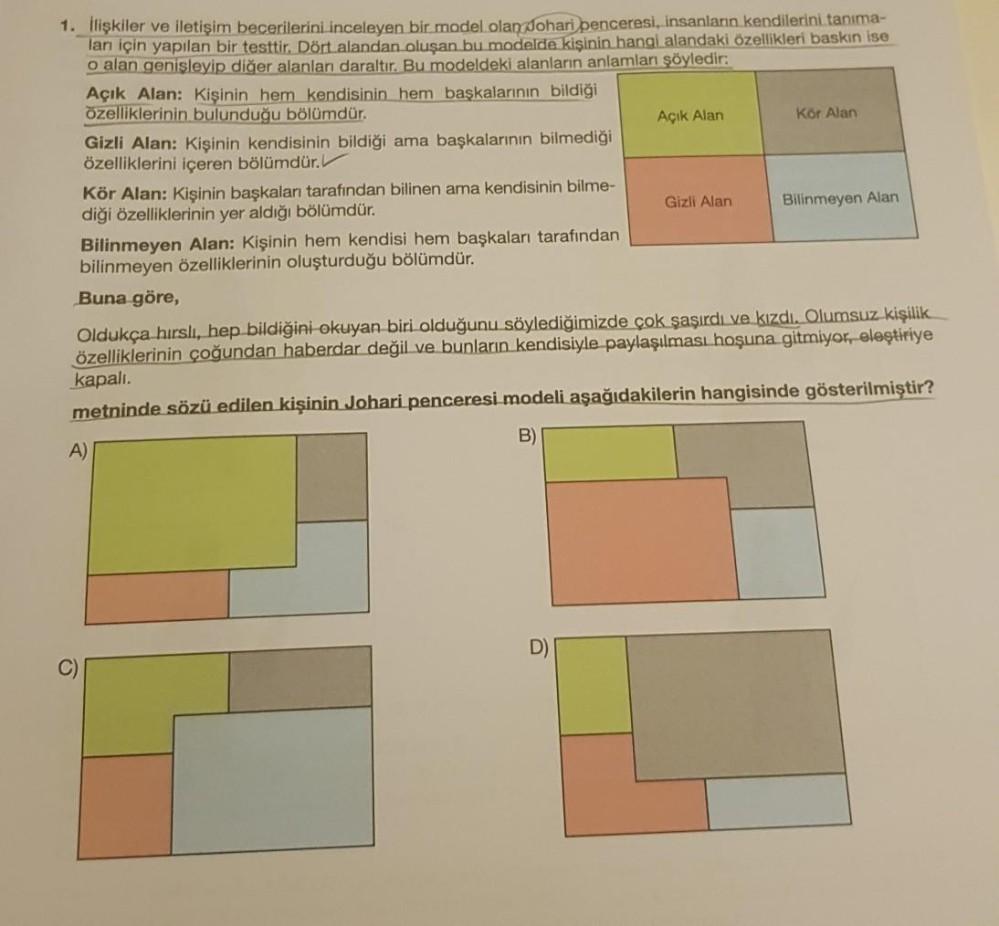 1. İlişkiler ve iletişim becerilerini inceleyen bir model olan Johari penceresi, insanların kendilerini tanıma-
ları için yapılan bir testtir. Dört alandan oluşan bu modelde kişinin hangi alandaki özellikleri baskın ise
o alan genişleyip diğer alanları dar