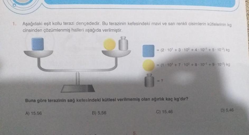 1.
Aşağıdaki eşit kollu terazi dengededir. Bu terazinin kefesindeki mavi ve sarı renkli cisimlerin kütlelerinin kg
cinsinden çözümlenmiş halleri aşağıda verilmiştir.
{
A) 15,56
= (2 10¹ +3 100 +4 10¹ +5-10-2) kg
B) 5,56
= (1 10¹ +7 10° +8 10-1+9:102) kg
Bu