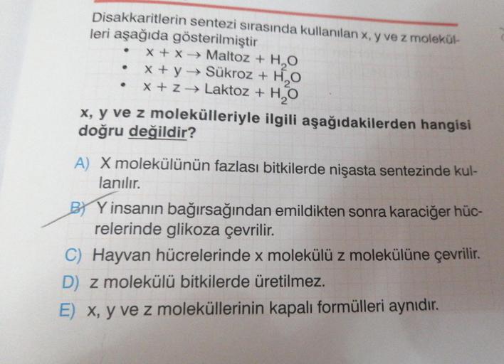 Disakkaritlerin sentezi sırasında kullanılan x, y ve z molekül-
leri aşağıda gösterilmiştir
x + x→ Maltoz + H₂O
x + y → Sükroz + H₂O
x + z → Laktoz + H₂O
2
x, y ve z molekülleriyle ilgili aşağıdakilerden hangisi
doğru değildir?
A) X molekülünün fazlası bit