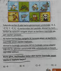 A
211
Yukarıda verilen 8 adet kartın görünmeyen yüzlerinde -8, 3,
-2, 0, 7, -5, 6, -4 sayılarından biri yazılıdır. Ahmet bu kart-
lardan iki tanesini rastgele alıyor ve kartların üzerinde ya-
zan sayıları çarpıyor.
Ali kalan kartlardan rastgele iki tanesini alıyor ve kartların
üzerinde yazan sayıları topluyor. msic
siços emig snuj
Ahmet'in bulduğu sonuçtan Ali'nin bulduğu sonuç çıkartıl-
dığında bu işlemler sonucunda elde edilebilecek en büyük
sayı elde ediliyor.
OO
Buna göre, seçilmeden kalan dört kartın üzerinde yazan
sayıların toplamı kaçtır?
A) -9
B) -6
C) -3
01-VD)-2
PIVA 29