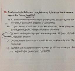 18. Aşağıdaki cümlelerden hangisi ayraç içinde verilen kavrama
uygun bir örnek değildir?
A) O zamanki meselelere şimdiki duyarlığımla yaklaşsaydım her
yer güllük gülistanlık olacaktı. (Hayıflanma)
B) Yoğun tedavi sürecinden sonra kolumun tam olarak iyileşece-
ğini düşünmüştüm. (Gerçekleşmemiş beklenti)
C) Görevli, arabayı buraya park etmenin yasak olduğunu söyledi.
(Doğrudan anlatım)
D) Onun tutarsız davranışlarına artık kimse tepki vermiyordu. (Ka-
niksama)
E) Yazarın tüm kitaplarının çok satması, yazdıklarının okuyucular-
ca beğenildiğini gösteriyor. (Çıkarım)