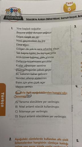 Türkçe
PEKİŞTİREN
1.
Test
8
Sözcükte Anlam (Nitel-Nicel, Somut-Soyut, ikil
Yine başladı soğuklar
Boyuna yağıp duruyor yağmur
Esiyor rüzgâr acı acı
Nasıl geçireceksin bu kışı
Elma ağacı
Gölgen de yok ki sana arkadaş olsun
Tek başına kaldın bu kış kıyamette