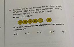 11. Şekildeki gibi 11'den başlayıp dörder dörder artarak
99'a kadar giden ardışık doğal sayıların her birinin ra-
kamları ile ayrı ayrı kümeler oluşturuluyor.
Örnek: 29 → {2,9}
A) 6
27
B) 5
11 15 19 23
Buna göre, oluşturulacak kümelerden kaç tanesi bir
elemanlıdır?
...
C) 4
99
D) 3
E) 2