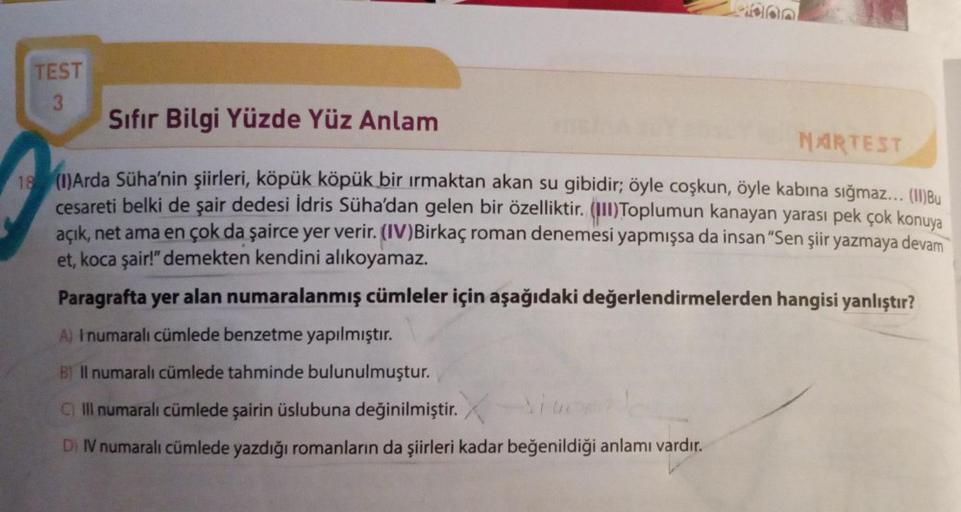 TEST
3
Sıfır Bilgi Yüzde Yüz Anlam
MARTEST
18 (1)Arda Süha'nin şiirleri, köpük köpük bir ırmaktan akan su gibidir; öyle coşkun, öyle kabına sığmaz... (II)Bu
cesareti belki de şair dedesi İdris Süha'dan gelen bir özelliktir. (III)Toplumun kanayan yarası pek