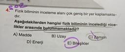 S92
Fizik biliminin inceleme alanı çok geniş bir yer kaplamakta-
dır.
4.
Aşağıdakilerden hangisi fizik biliminin incelediği nice-
likler arasında bulunmamaktadır?
A) Madde
B) Uzay
D) Enerji
C) Zaman
E) Bileşikler