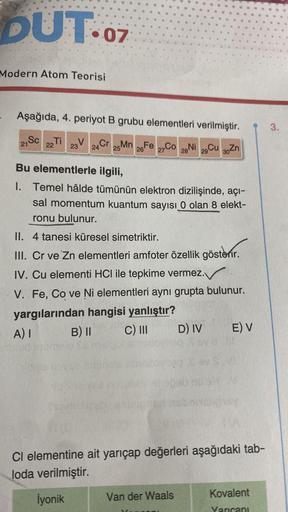 DUT.07
Modern Atom Teorisi
Aşağıda, 4. periyot B grubu elementleri verilmiştir.
Sc Ti
22
Cr 25 Mn 26 Fe 27CO 28 Ni
24
Cu 30 Zn
21
V
23
29
Bu elementlerle ilgili,
I. Temel hâlde tümünün elektron dizilişinde, açı-
sal momentum kuantum sayısı 0 olan 8 elekt-
