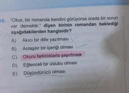 10. "Okur, bir romanda kendini görüyorsa orada bir sorun
var demektir." diyen birinin romandan beklediği
aşağıdakilerden hangisidir?
Akıcı bir dille yazılması
Anlaşılır bir içeriği olması
Okuru farklılıklarla şaşırtması
Eğlenceli bir üslubu olması
A)
B)
C)
D)
E) Düşündürücü olması