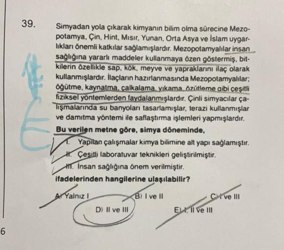 6
39.
10
Simyadan yola çıkarak kimyanın bilim olma sürecine Mezo-
potamya, Çin, Hint, Misir, Yunan, Orta Asya ve İslam uygar-
lıkları önemli katkılar sağlamışlardır. Mezopotamyalılar insan
sağlığına yararlı maddeler kullanmaya özen göstermiş, bit-
kilerin 