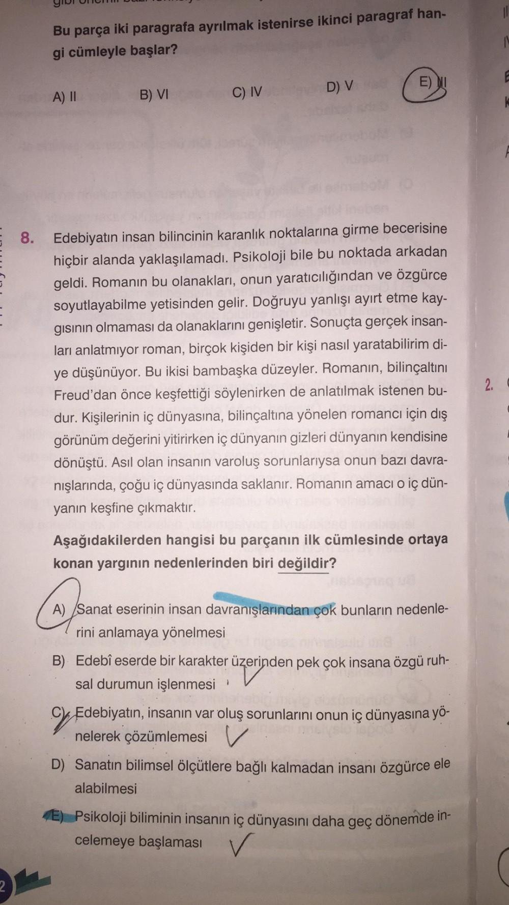 8.
Bu parça iki paragrafa ayrılmak istenirse ikinci paragraf han-
gi cümleyle başlar?
A) II
B) VI
C) IV
D) V
E) NI
Edebiyatın insan bilincinin karanlık noktalarına girme becerisine
hiçbir alanda yaklaşılamadı. Psikoloji bile bu noktada arkadan
geldi. Roman