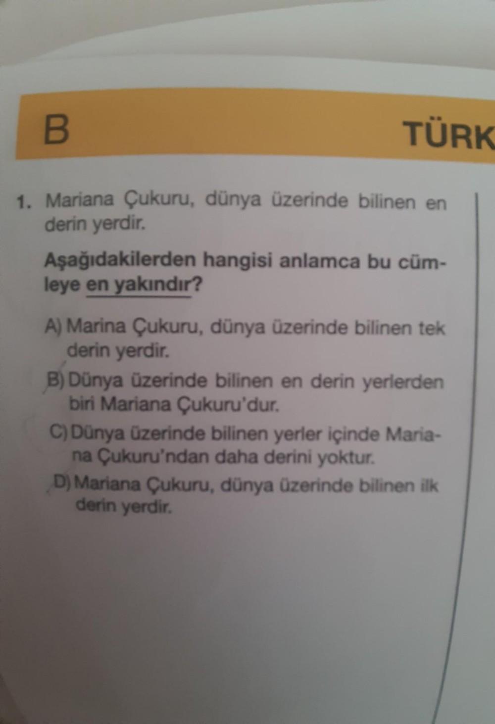 B
1. Mariana Çukuru, dünya üzerinde bilinen en
derin yerdir.
TÜRK
Aşağıdakilerden hangisi anlamca bu cüm-
leye en yakındır?
A) Marina Çukuru, dünya üzerinde bilinen tek
derin yerdir.
B) Dünya üzerinde bilinen en derin yerlerden
biri Mariana Çukuru'dur.
C)