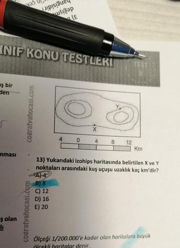 ş bir
den
INIF KONU TESTLERI
nması
ş olan
S
cografyahocasi.com
C
Full
(E
4
C) 12
D) 16
E) 20
0
X
8
TEST
Km
13) Yukarıdaki izohips haritasında belirtilen X ve Y
noktaları arasındaki kuş uçuşu uzaklık kaç km'dir?
A) 4
B) 8
Ölçeği 1/200.000'e kadar olan harit